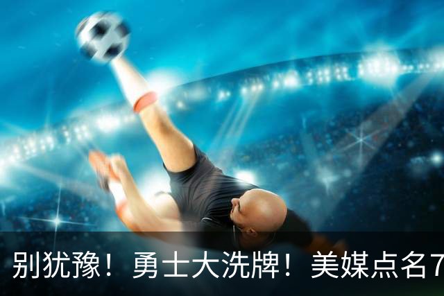 别犹豫！勇士大洗牌！美媒点名7人！别耽误库里了！