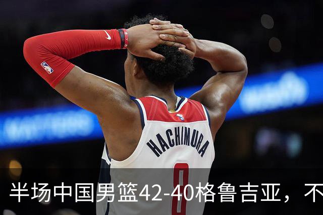 半场中国男篮42-40格鲁吉亚，不得不承认的5个事实，双宁20分大爆发，焦泊乔低迷成最大短板
