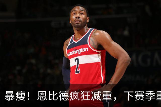 暴瘦！恩比德疯狂减重，下赛季重新证明自己？
